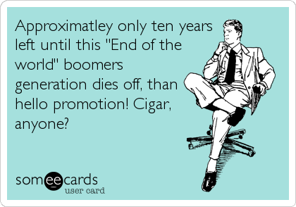 Approximatley only ten years
left until this "End of the
world" boomers
generation dies off, than
hello promotion! Cigar,
anyone?