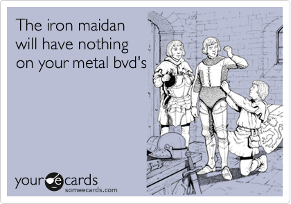 The iron maidan
will have nothing
on your metal bvd's
