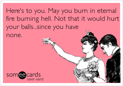 Here's to you. May you burn in eternal
fire burning hell. Not that it would hurt
your balls...since you have
none.