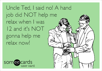 Uncle Ted, I said no! A hand
job did NOT help me
relax when I was
12 and it's NOT
gonna help me
relax now!