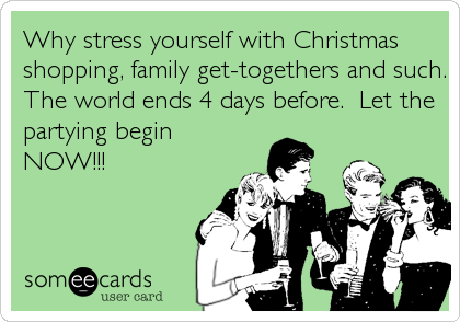 Why stress yourself with Christmas
shopping, family get-togethers and such.
The world ends 4 days before.  Let the
partying begin
NOW!!!