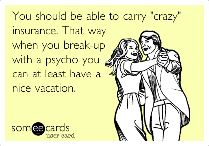 You should be able to carry "crazy"
insurance. That way
when you break-up
with a psycho you
can at least have a
nice vacation. 