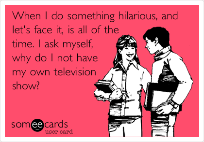 When I do something hilarious, and
let's face it, is all of the
time. I ask myself,
why do I not have
my own television
show?