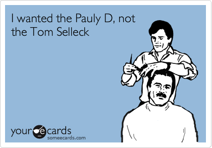 I wanted the Pauly D, not
the Tom Selleck