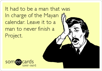 It had to be a man that was
In charge of the Mayan
calendar. Leave it to a
man to never finish a
Project.