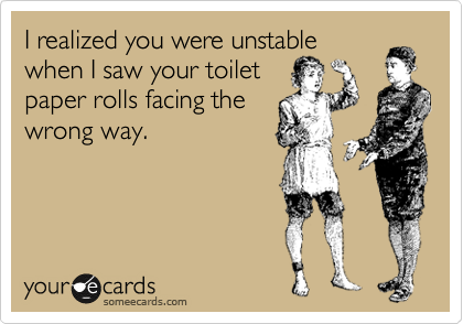 I realized you were unstable
when I saw your toilet 
paper rolls facing the
wrong way.
