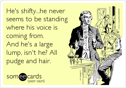 He's shifty...he never
seems to be standing
where his voice is
coming from.
And he's a large
lump, isn't he? All 
pudge and hair.