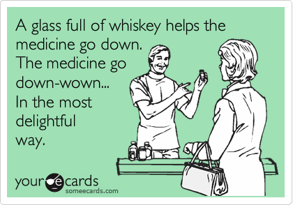 A glass full of whiskey helps the medicine go down.
The medicine go
down-wown...
In the most
delightful 
way.