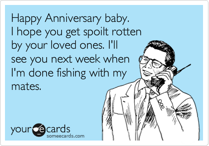 Happy Anniversary baby.
I hope you get spoilt rotten 
by your loved ones. I'll
see you next week when 
I'm done fishing with my
mates.