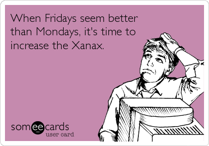 When Fridays seem better
than Mondays, it's time to
increase the Xanax.