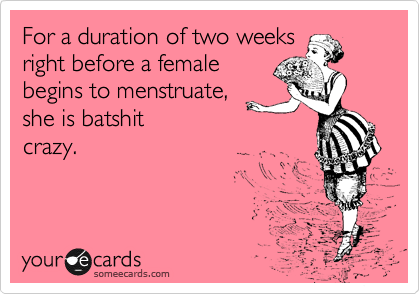 For a duration of two weeks
right before a female
begins to menstruate,
she is batshit
crazy. 
