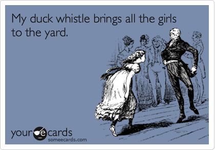 My duck whistle brings all the girls to the yard.