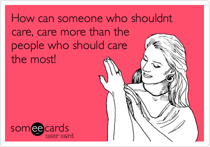 How can someone who shouldnt care, care more than the
people who should care
the most!