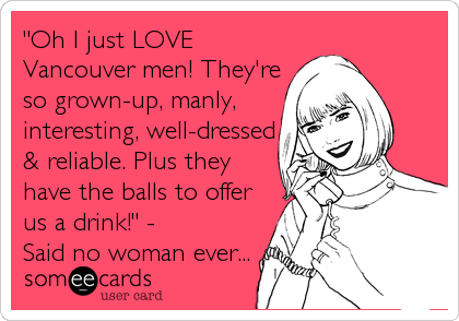 "Oh I just LOVE
Vancouver men! They're
so grown-up, manly,
interesting, well-dressed
& reliable. Plus they
have the balls to offer
us a drink!" - 
Said no woman ever...