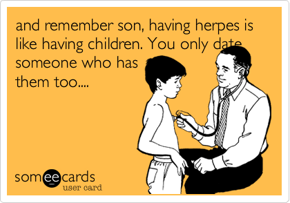 and remember son, having herpes is like having children. You only date
someone who has
them too....