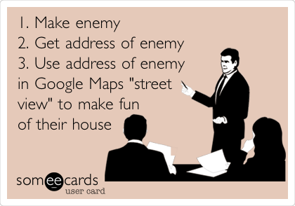 1. Make enemy 
2. Get address of enemy 
3. Use address of enemy 
in Google Maps "street
view" to make fun 
of their house
