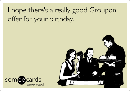 I hope there's a really good Groupon
offer for your birthday.