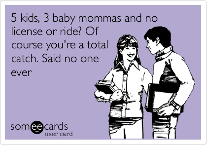 5 kids, 3 baby mommas and no license or ride? Of
course you're a total
catch. Said no one
ever
