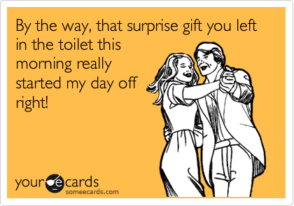 By the way, that surprise gift you left in the toilet this
morning really
started my day off
right!