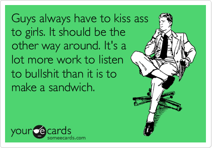 Guys always have to kiss ass
to girls. It should be the
other way around. It's a
lot more work to listen
to bullshit than it is to
make a sandwich.
