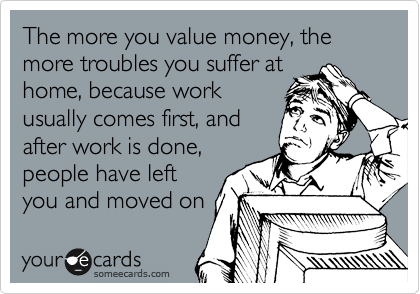 The more you value money, the more troubles you suffer at
home, because work
usually comes first, and
after work is done,
people have left
you and moved on 