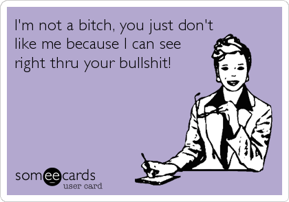 I'm not a bitch, you just don't
like me because I can see
right thru your bullshit!