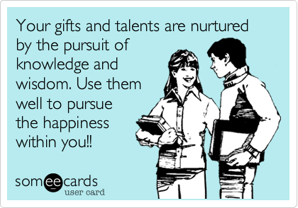 Your gifts and talents are nurtured by the pursuit ofknowledge andwisdom. Use themwell to pursuethe happiness within you!!