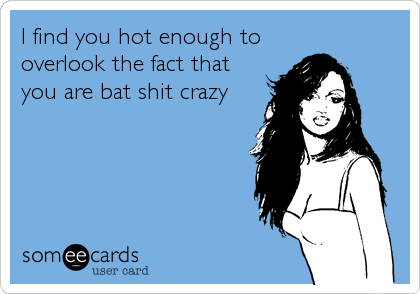I find you hot enough to
overlook the fact that
you are bat shit crazy