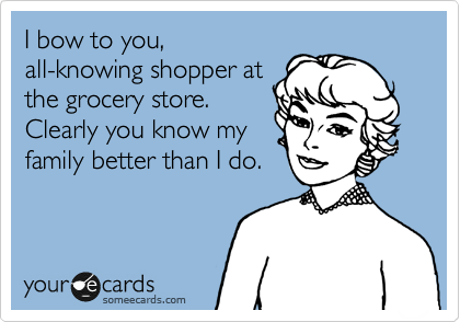 I bow to you,
all-knowing shopper at
the grocery store.
Clearly you know my
family better than I do.

 