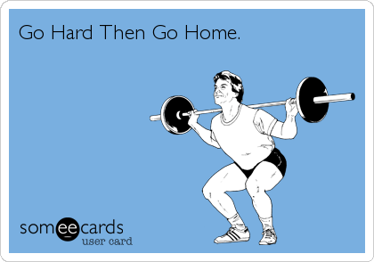 Go Hard Then Go Home.