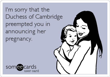 I'm sorry that the 
Duchess of Cambridge
preempted you in
announcing her
pregnancy.