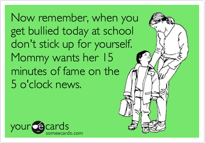 Now remember, when you
get bullied today at school
don't stick up for yourself.
Mommy wants her 15
minutes of fame on the
5 o'clock news.