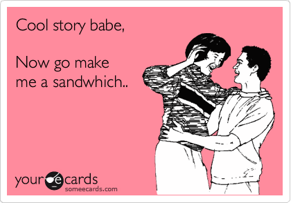 Cool story babe,

Now go make
me a sandwhich..