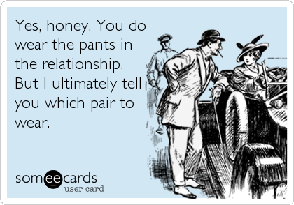Yes, honey. You do 
wear the pants in
the relationship.
But I ultimately tell
you which pair to
wear.