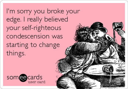 I'm sorry you broke your
edge. I really believed
your self-righteous
condescension was
starting to change
things.