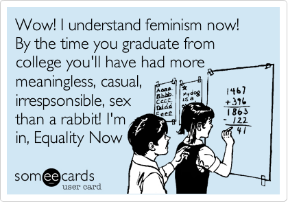 Wow! I understand feminism now! By the time you graduate from college you'll have had more meaningless, casual,
irrespsonsible, sex
than a rabbit! I'm 
in, Equality Now 
