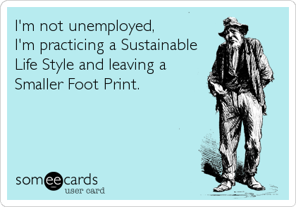 I'm not unemployed,
I'm practicing a Sustainable 
Life Style and leaving a
Smaller Foot Print.