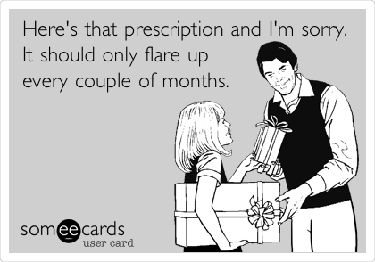 Here's that prescription and I'm sorry.
It should only flare up
every couple of months.
