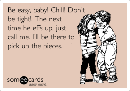 Be easy, baby! Chill! Don't
be tight!. The next
time he effs up, just
call me. I'll be there to
pick up the pieces.