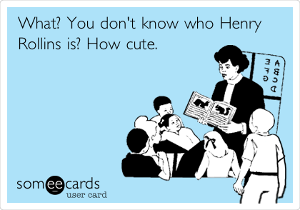 What? You don't know who Henry
Rollins is? How cute.