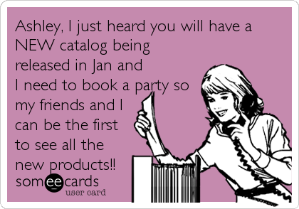 Ashley, I just heard you will have a
NEW catalog being
released in Jan and
I need to book a party so
my friends and I
can be the first
to see all the
new products!!