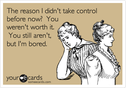 The reason I didn't take control before now?  You
weren't worth it.
 You still aren't,
but I'm bored.