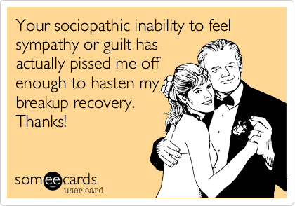 Your sociopathic inability to feel sympathy or guilt has
actually pissed me off
enough to hasten my
breakup recovery.
Thanks!
