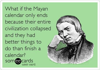What if the Mayan
calendar only ends
because their entire
civilization collapsed
and they had
better things to
do than finish a
calendar?