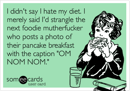 I didn't say I hate my diet.
I merely said I'd strangle the
next foodie muther-
fucker who posts a
photo of their pancake
breakfast with the caption
"OM NOM NOM."