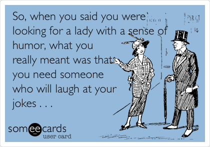 So, when you said you were
looking for a lady with a sense of
humor, what you
really meant was that
you need someone
who will laugh at your
jokes . . . 