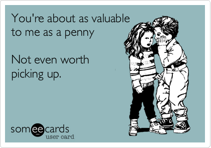 You're about as valuable
to me as a penny

Not even worth
picking up.