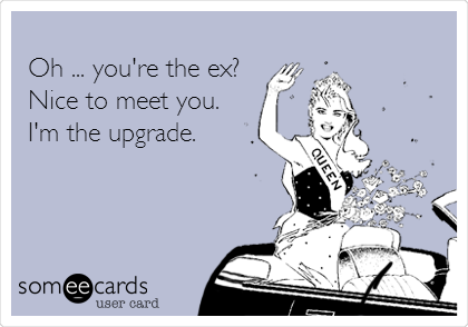 
Oh ... you're the ex?
Nice to meet you.
I'm the upgrade.