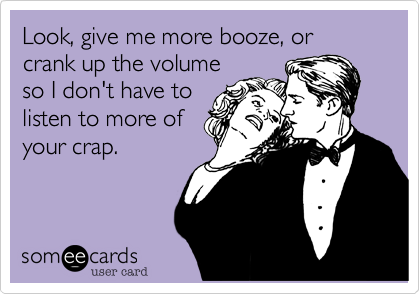 Look%2C give me more booze%2C or crank up the volume
so I don't have to
listen to more of
your crap.