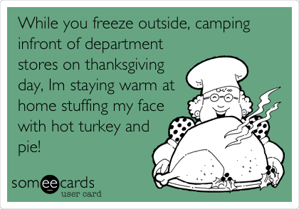 While you freeze outside, camping
infront of department
stores on thanksgiving
day, Im staying warm at
home stuffing my face
with hot turkey and
pie! 